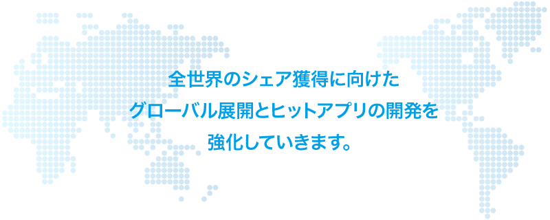 全世界のシェア獲得に向けたグローバル展開とヒットアプリの開発を強化していきます。