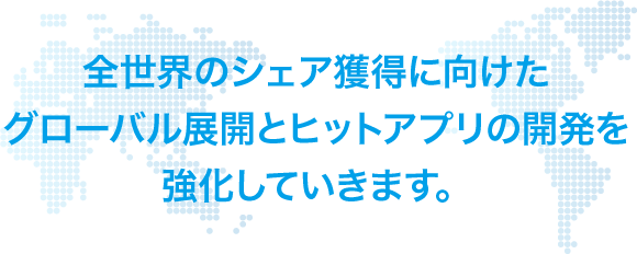 全世界のシェア獲得に向けたグローバル展開とヒットアプリの開発を強化していきます。